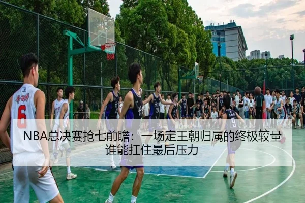 NBA总决赛抢七前瞻：一场定王朝归属的终极较量谁能扛住最后压力